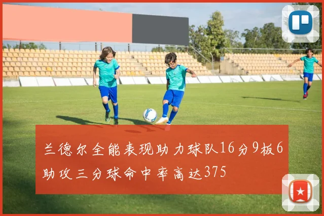 兰德尔全能表现助力球队16分9板6助攻三分球命中率高达375