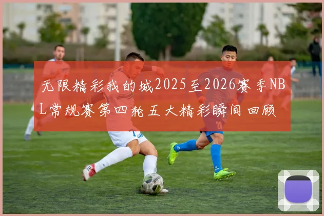 无限精彩我的城2025至2026赛季NBL常规赛第四轮五大精彩瞬间回顾