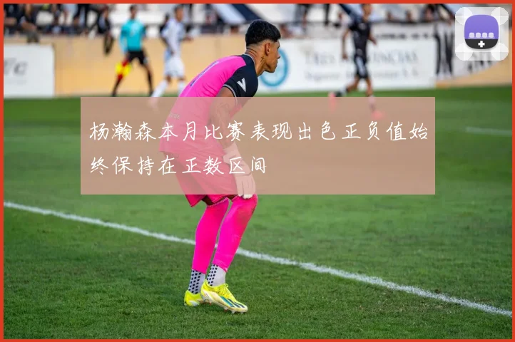 杨瀚森本月比赛表现出色正负值始终保持在正数区间