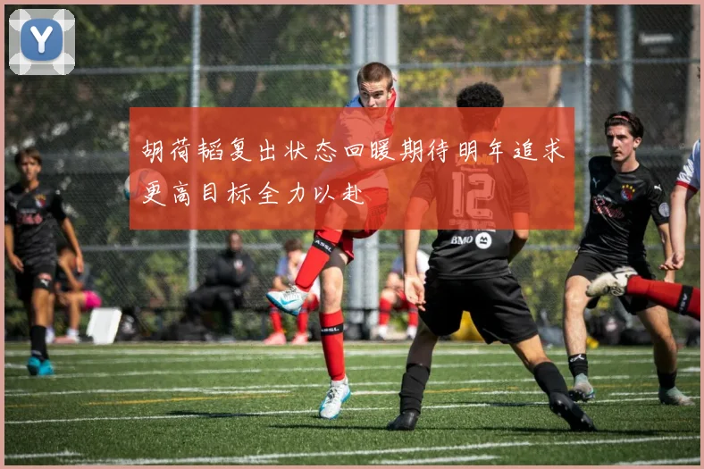 胡荷韬复出状态回暖期待明年追求更高目标全力以赴