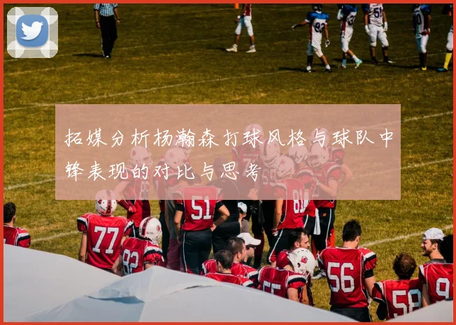拓媒分析杨瀚森打球风格与球队中锋表现的对比与思考