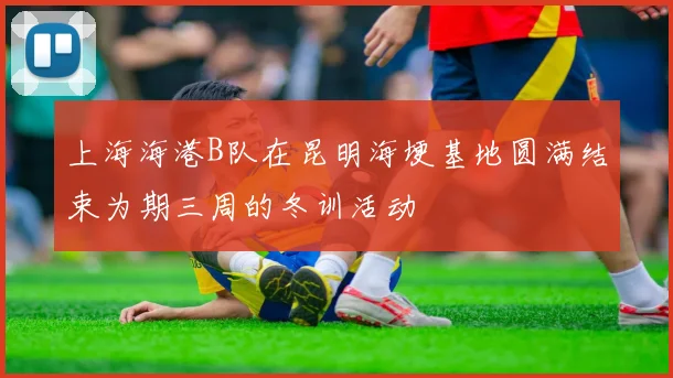 上海海港B队在昆明海埂基地圆满结束为期三周的冬训活动