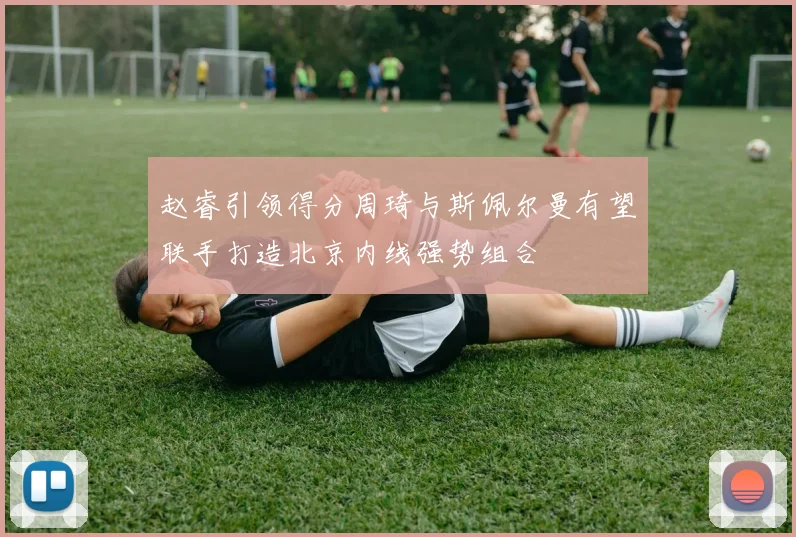 赵睿引领得分周琦与斯佩尔曼有望联手打造北京内线强势组合