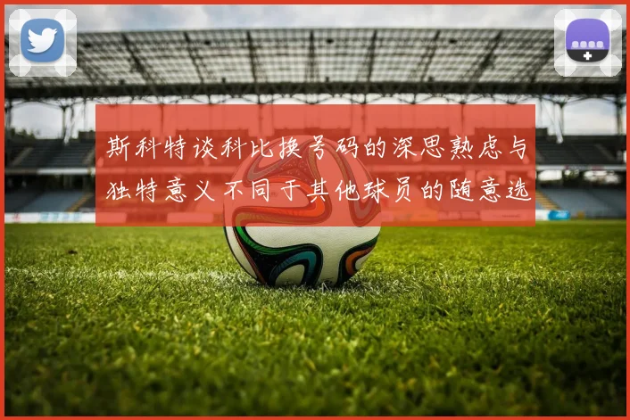 斯科特谈科比换号码的深思熟虑与独特意义不同于其他球员的随意选择