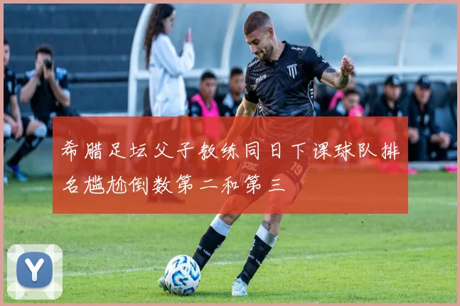 希腊足坛父子教练同日下课球队排名尴尬倒数第二和第三