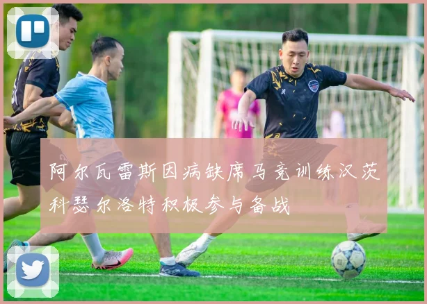 阿尔瓦雷斯因病缺席马竞训练汉茨科瑟尔洛特积极参与备战