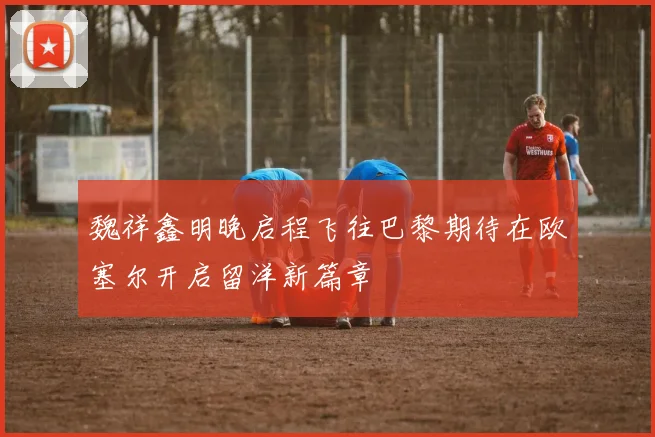 魏祥鑫明晚启程飞往巴黎期待在欧塞尔开启留洋新篇章