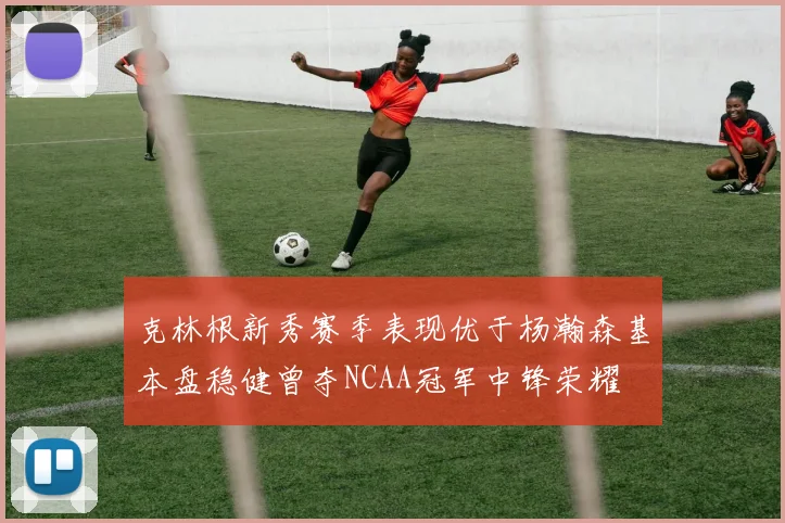 克林根新秀赛季表现优于杨瀚森基本盘稳健曾夺NCAA冠军中锋荣耀