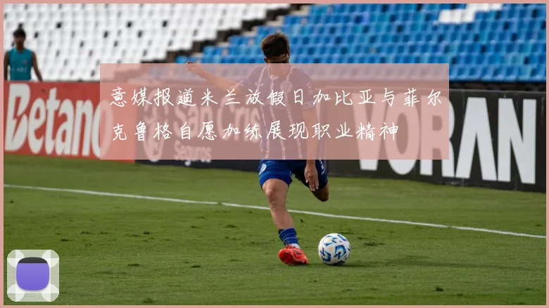意媒报道米兰放假日加比亚与菲尔克鲁格自愿加练展现职业精神