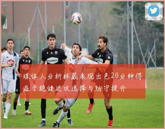 媒体人分析林葳表现出色20分钟得益于稳健进攻选择与防守提升